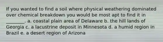 If you wanted to find a soil where physical weathering dominated over chemical breakdown you would be most apt to find it in ________. a. coastal plain area of Delaware b. the hill lands of Georgia c. a lacustrine deposit in Minnesota d. a humid region in Brazil e. a desert region of Arizona