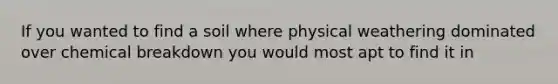 If you wanted to find a soil where physical weathering dominated over chemical breakdown you would most apt to find it in