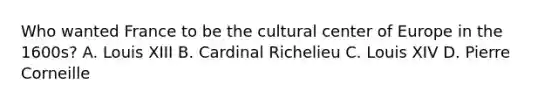 Who wanted France to be the cultural center of Europe in the 1600s? A. Louis XIII B. Cardinal Richelieu C. Louis XIV D. Pierre Corneille