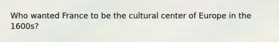 Who wanted France to be the cultural center of Europe in the 1600s?