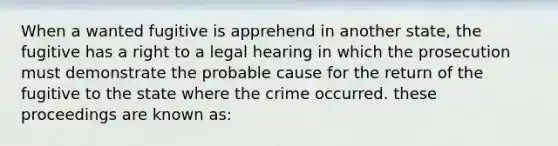 When a wanted fugitive is apprehend in another state, the fugitive has a right to a legal hearing in which the prosecution must demonstrate the probable cause for the return of the fugitive to the state where the crime occurred. these proceedings are known as: