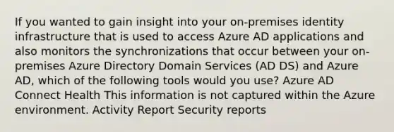 If you wanted to gain insight into your on-premises identity infrastructure that is used to access Azure AD applications and also monitors the synchronizations that occur between your on-premises Azure Directory Domain Services (AD DS) and Azure AD, which of the following tools would you use? Azure AD Connect Health This information is not captured within the Azure environment. Activity Report Security reports