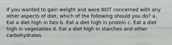 If you wanted to gain weight and were NOT concerned with any other aspects of diet, which of the following should you do? a. Eat a diet high in fats b. Eat a diet high in protein c. Eat a diet high in vegetables d. Eat a diet high in starches and other carbohydrates