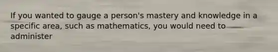 If you wanted to gauge a person's mastery and knowledge in a specific area, such as mathematics, you would need to administer