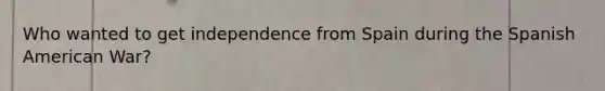 Who wanted to get independence from Spain during the Spanish American War?