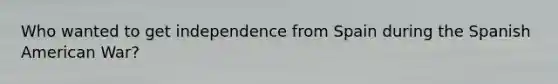 Who wanted to get independence from Spain during the Spanish American War?