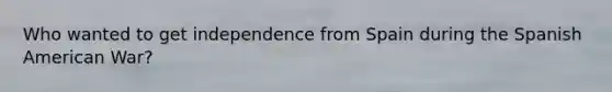 Who wanted to get independence from Spain during the Spanish American War?