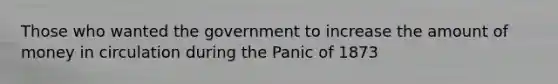 Those who wanted the government to increase the amount of money in circulation during the Panic of 1873