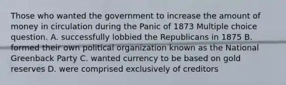 Those who wanted the government to increase the amount of money in circulation during the Panic of 1873 Multiple choice question. A. successfully lobbied the Republicans in 1875 B. formed their own political organization known as the National Greenback Party C. wanted currency to be based on gold reserves D. were comprised exclusively of creditors