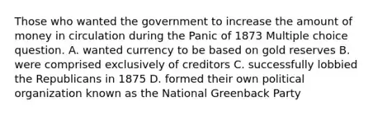 Those who wanted the government to increase the amount of money in circulation during the Panic of 1873 Multiple choice question. A. wanted currency to be based on gold reserves B. were comprised exclusively of creditors C. successfully lobbied the Republicans in 1875 D. formed their own political organization known as the National Greenback Party