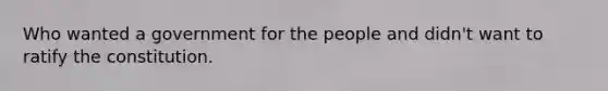 Who wanted a government for the people and didn't want to ratify the constitution.