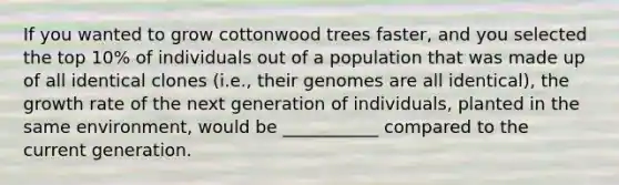 If you wanted to grow cottonwood trees faster, and you selected the top 10% of individuals out of a population that was made up of all identical clones (i.e., their genomes are all identical), the growth rate of the next generation of individuals, planted in the same environment, would be ___________ compared to the current generation.