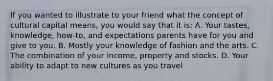 If you wanted to illustrate to your friend what the concept of cultural capital means, you would say that it is: A. Your tastes, knowledge, how-to, and expectations parents have for you and give to you. B. Mostly your knowledge of fashion and the arts. C. The combination of your income, property and stocks. D. Your ability to adapt to new cultures as you travel