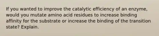 If you wanted to improve the catalytic efficiency of an enzyme, would you mutate amino acid residues to increase binding affinity for the substrate or increase the binding of the transition state? Explain.