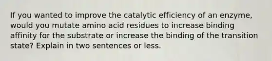 If you wanted to improve the catalytic efficiency of an enzyme, would you mutate amino acid residues to increase binding affinity for the substrate or increase the binding of the transition state? Explain in two sentences or less.