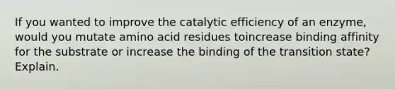 If you wanted to improve the catalytic efficiency of an enzyme, would you mutate amino acid residues toincrease binding affinity for the substrate or increase the binding of the transition state? Explain.