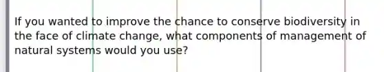 If you wanted to improve the chance to conserve biodiversity in the face of climate change, what components of management of natural systems would you use?