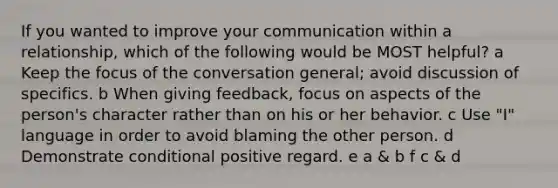 If you wanted to improve your communication within a relationship, which of the following would be MOST helpful? a Keep the focus of the conversation general; avoid discussion of specifics. b When giving feedback, focus on aspects of the person's character rather than on his or her behavior. c Use "I" language in order to avoid blaming the other person. d Demonstrate conditional positive regard. e a & b f c & d