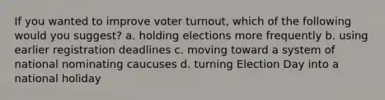 If you wanted to improve voter turnout, which of the following would you suggest? a. holding elections more frequently b. using earlier registration deadlines c. moving toward a system of national nominating caucuses d. turning Election Day into a national holiday