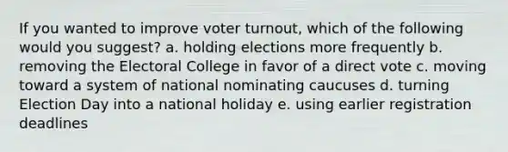 If you wanted to improve voter turnout, which of the following would you suggest? a. holding elections more frequently b. removing the Electoral College in favor of a direct vote c. moving toward a system of national nominating caucuses d. turning Election Day into a national holiday e. using earlier registration deadlines