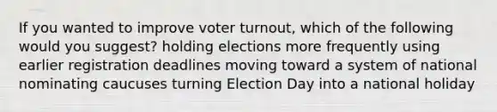 If you wanted to improve voter turnout, which of the following would you suggest? holding elections more frequently using earlier registration deadlines moving toward a system of national nominating caucuses turning Election Day into a national holiday