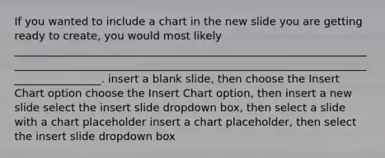 If you wanted to include a chart in the new slide you are getting ready to create, you would most likely __________________________________________________________________________________________________________________________________________________. insert a blank slide, then choose the Insert Chart option choose the Insert Chart option, then insert a new slide select the insert slide dropdown box, then select a slide with a chart placeholder insert a chart placeholder, then select the insert slide dropdown box