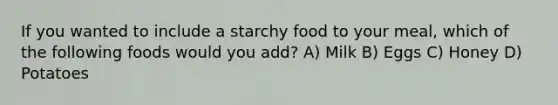 If you wanted to include a starchy food to your meal, which of the following foods would you add? A) Milk B) Eggs C) Honey D) Potatoes