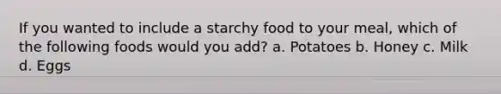 If you wanted to include a starchy food to your meal, which of the following foods would you add? a. Potatoes b. Honey c. Milk d. Eggs