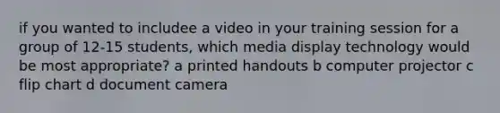 if you wanted to includee a video in your training session for a group of 12-15 students, which media display technology would be most appropriate? a printed handouts b computer projector c flip chart d document camera