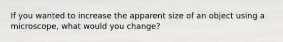 If you wanted to increase the apparent size of an object using a microscope, what would you change?