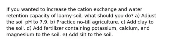 If you wanted to increase the cation exchange and water retention capacity of loamy soil, what should you do? a) Adjust the soil pH to 7.9. b) Practice no-till agriculture. c) Add clay to the soil. d) Add fertilizer containing potassium, calcium, and magnesium to the soil. e) Add silt to the soil.