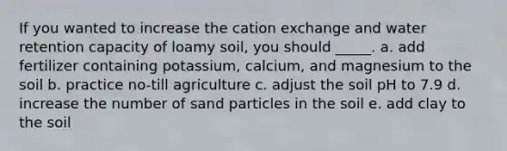 If you wanted to increase the cation exchange and water retention capacity of loamy soil, you should _____. a. add fertilizer containing potassium, calcium, and magnesium to the soil b. practice no-till agriculture c. adjust the soil pH to 7.9 d. increase the number of sand particles in the soil e. add clay to the soil