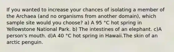 If you wanted to increase your chances of isolating a member of the Archaea (and no organisms from another domain), which sample site would you choose? a) A 95 °C hot spring in Yellowstone National Park. b) The intestines of an elephant. c)A person's mouth. d)A 40 °C hot spring in Hawaii.The skin of an arctic penguin.