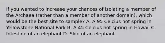 If you wanted to increase your chances of isolating a member of the Archaea (rather than a member of another domain), which would be the best site to sample? A. A 95 Celcius hot spring in Yellowstone National Park B. A 45 Celcius hot spring in Hawaii C. Intestine of an elephant D. Skin of an elephant