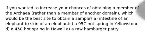 If you wanted to increase your chances of obtaining a member of the Archaea (rather than a member of another domain), which would be the best site to obtain a sample? a) intestine of an elephant b) skin of an elephantc) a 95C hot spring in Yellowstone d) a 45C hot spring in Hawaii e) a raw hamburger patty