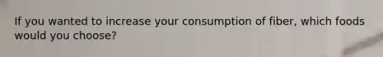 If you wanted to increase your consumption of fiber, which foods would you choose?