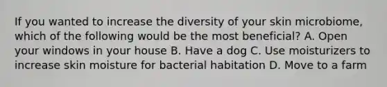 If you wanted to increase the diversity of your skin microbiome, which of the following would be the most beneficial? A. Open your windows in your house B. Have a dog C. Use moisturizers to increase skin moisture for bacterial habitation D. Move to a farm