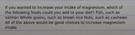 If you wanted to increase your intake of magnesium, which of the following foods could you add to your diet? Fish, such as salmon Whole grains, such as brown rice Nuts, such as cashews All of the above would be good choices to increase magnesium intake.