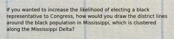 If you wanted to increase the likelihood of electing a black representative to Congress, how would you draw the district lines around the black population in Mississippi, which is clustered along the Mississippi Delta?