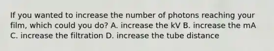 If you wanted to increase the number of photons reaching your film, which could you do? A. increase the kV B. increase the mA C. increase the filtration D. increase the tube distance