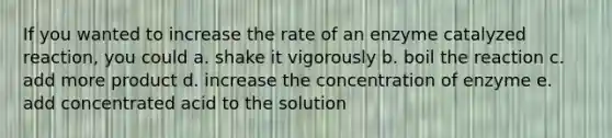 If you wanted to increase the rate of an enzyme catalyzed reaction, you could a. shake it vigorously b. boil the reaction c. add more product d. increase the concentration of enzyme e. add concentrated acid to the solution