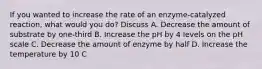 If you wanted to increase the rate of an enzyme-catalyzed reaction, what would you do? Discuss A. Decrease the amount of substrate by one-third B. Increase the pH by 4 levels on the pH scale C. Decrease the amount of enzyme by half D. Increase the temperature by 10 C