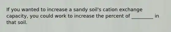 If you wanted to increase a sandy soil's cation exchange capacity, you could work to increase the percent of _________ in that soil.