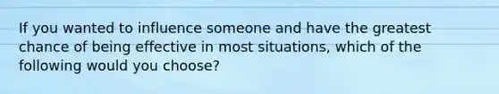 If you wanted to influence someone and have the greatest chance of being effective in most situations, which of the following would you choose?