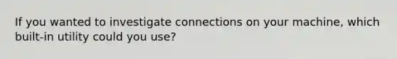 If you wanted to investigate connections on your machine, which built-in utility could you use?