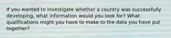 If you wanted to investigate whether a country was successfully developing, what information would you look for? What qualifications might you have to make to the data you have put together?