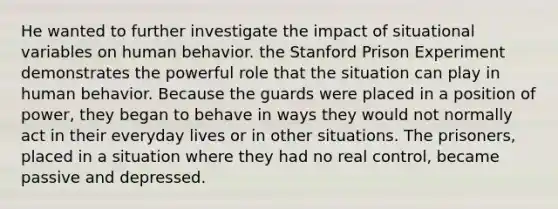 He wanted to further investigate the impact of situational variables on human behavior. the Stanford Prison Experiment demonstrates the powerful role that the situation can play in human behavior. Because the guards were placed in a position of power, they began to behave in ways they would not normally act in their everyday lives or in other situations. The prisoners, placed in a situation where they had no real control, became passive and depressed.