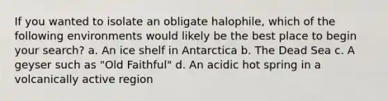 If you wanted to isolate an obligate halophile, which of the following environments would likely be the best place to begin your search? a. An ice shelf in Antarctica b. The Dead Sea c. A geyser such as "Old Faithful" d. An acidic hot spring in a volcanically active region