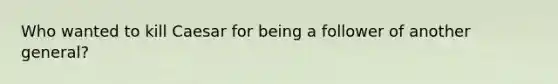 Who wanted to kill Caesar for being a follower of another general?