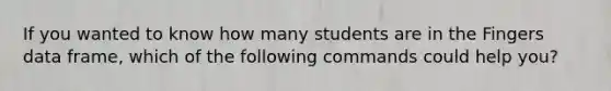 If you wanted to know how many students are in the Fingers data frame, which of the following commands could help you?